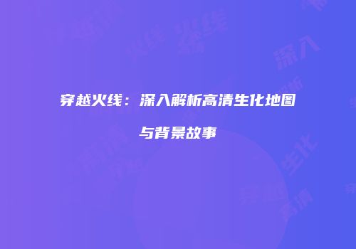 穿越火线：深入解析高清生化地图与背景故事