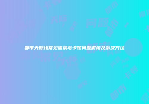 都市天际线常见崩溃与卡顿问题解析及解决方法