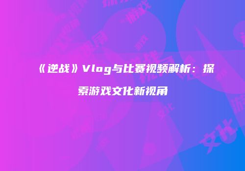 《逆战》Vlog与比赛视频解析：探索游戏文化新视角
