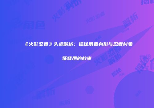 《火影忍者》头标解析：揭秘角色身份与忍者村象征背后的故事