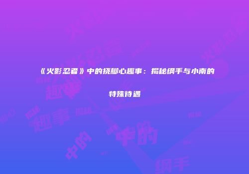 《火影忍者》中的挠脚心趣事：揭秘纲手与小南的特殊待遇