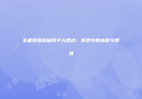 王者荣耀趣味段子大盘点：游戏中的幽默与智慧