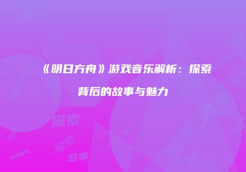 《明日方舟》游戏音乐解析：探索背后的故事与魅力