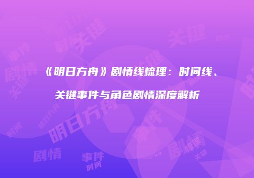 《明日方舟》剧情线梳理：时间线、关键事件与角色剧情深度解析