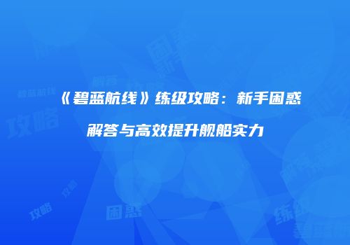 《碧蓝航线》练级攻略：新手困惑解答与高效提升舰船实力