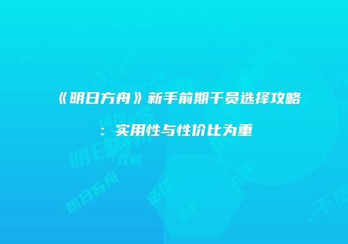 《明日方舟》新手前期干员选择攻略：实用性与性价比为重