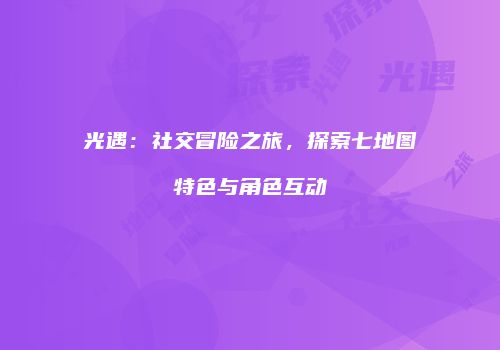 光遇：社交冒险之旅，探索七地图特色与角色互动