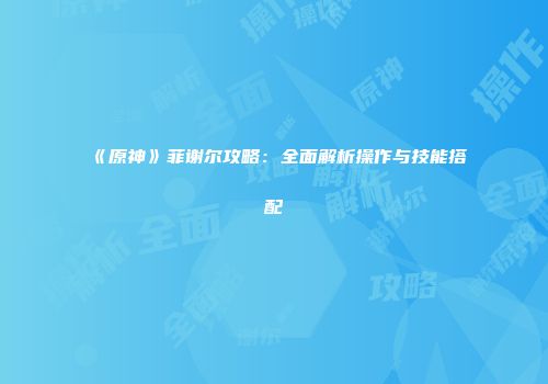 《原神》菲谢尔攻略：全面解析操作与技能搭配