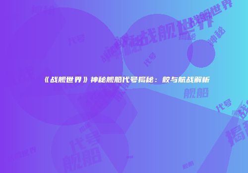 《战舰世界》神秘舰船代号揭秘：鲛与航战解析
