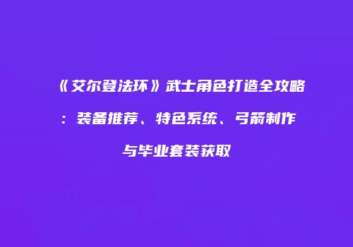 《艾尔登法环》武士角色打造全攻略：装备推荐、特色系统、弓箭制作与毕业套装获取
