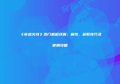 《穿越火线》热门机枪详解：属性、获取技巧及使用攻略