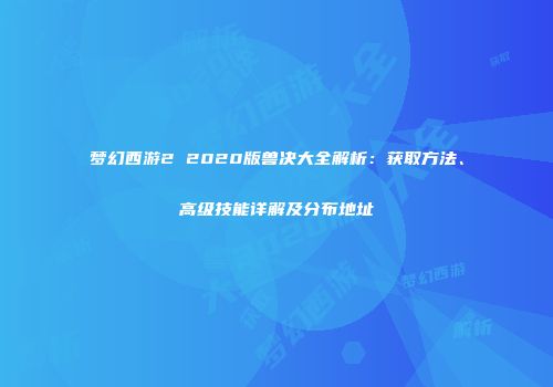 梦幻西游2 2020版兽决大全解析：获取方法、高级技能详解及分布地址