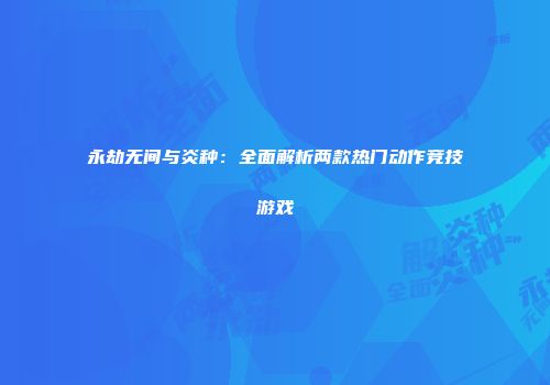 永劫无间与炎种：全面解析两款热门动作竞技游戏