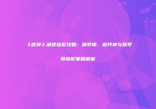 《原神》角色搭配攻略：角琴师、追月神与妖琴师搭配策略解析