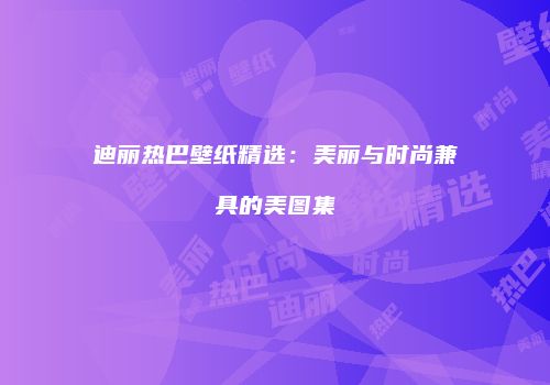 迪丽热巴壁纸精选：美丽与时尚兼具的美图集