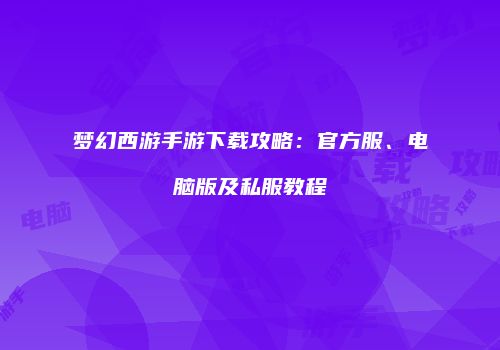 梦幻西游手游下载攻略：官方服、电脑版及私服教程