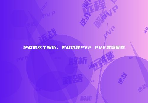 逆战武器全解析：近战远程PVP PVE武器推荐