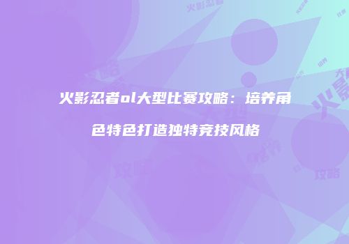 火影忍者ol大型比赛攻略：培养角色特色打造独特竞技风格