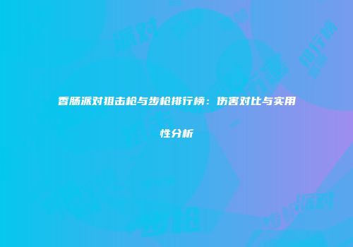 香肠派对狙击枪与步枪排行榜：伤害对比与实用性分析