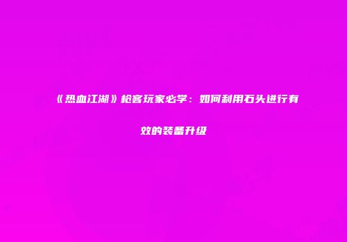 《热血江湖》枪客玩家必学：如何利用石头进行有效的装备升级