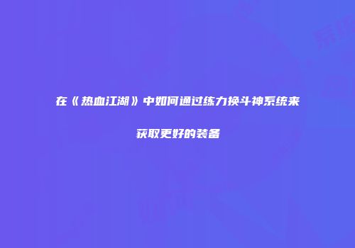 在《热血江湖》中如何通过练力换斗神系统来获取更好的装备