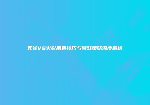 死神VS火影角色技巧与游戏策略深度解析