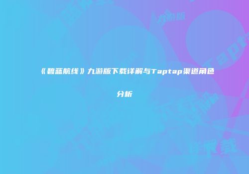 《碧蓝航线》九游版下载详解与Taptap渠道角色分析