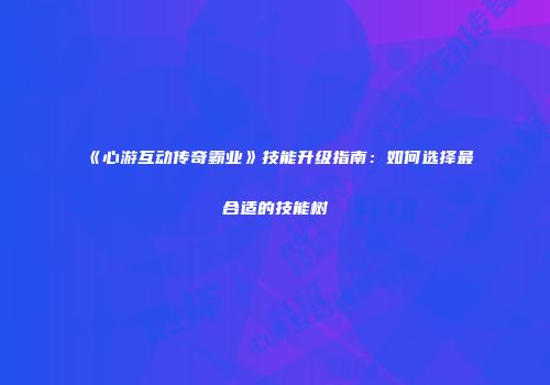 《心游互动传奇霸业》技能升级指南：如何选择最合适的技能树