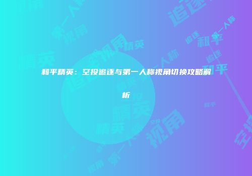 和平精英：空投追逐与第一人称视角切换攻略解析