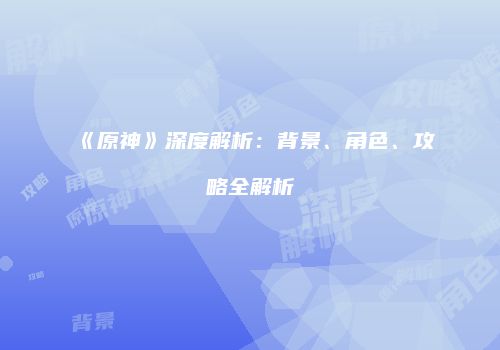 《原神》深度解析：背景、角色、攻略全解析