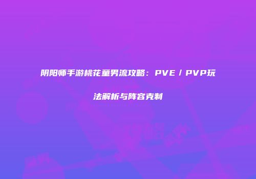 阴阳师手游桃花童男流攻略：PVE／PVP玩法解析与阵容克制