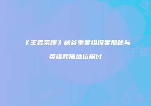 《王者荣耀》峡谷重案组探案揭秘与英雄韩信地位探讨