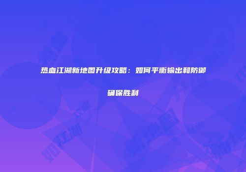 热血江湖新地图升级攻略：如何平衡输出和防御确保胜利