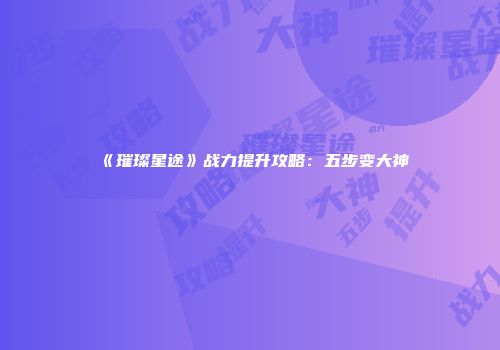 《璀璨星途》战力提升攻略：五步变大神