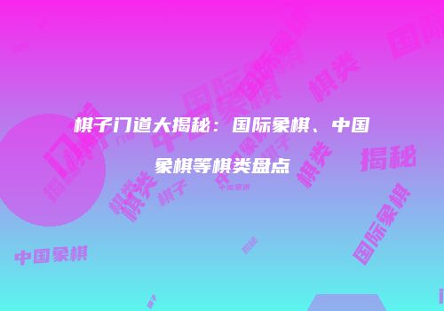 棋子门道大揭秘：国际象棋、中国象棋等棋类盘点