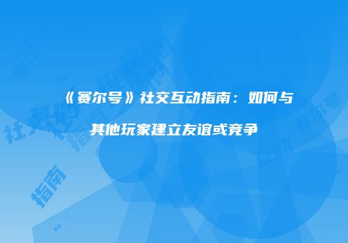 《赛尔号》社交互动指南：如何与其他玩家建立友谊或竞争