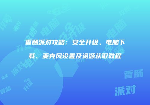 香肠派对攻略：安全升级、电脑下载、麦克风设置及资源获取教程