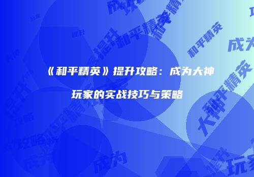 《和平精英》提升攻略：成为大神玩家的实战技巧与策略