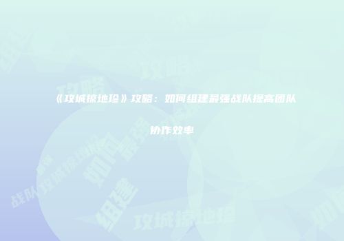 《攻城掠地珍》攻略：如何组建最强战队提高团队协作效率