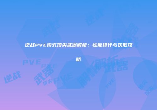 逆战PVE模式顶尖武器解析：性能排行与获取攻略