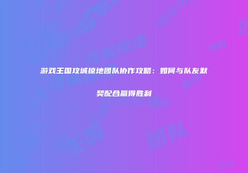 游戏王国攻城掠地团队协作攻略：如何与队友默契配合赢得胜利