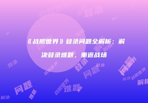 《战舰世界》登录问题全解析：解决登录难题，重返战场