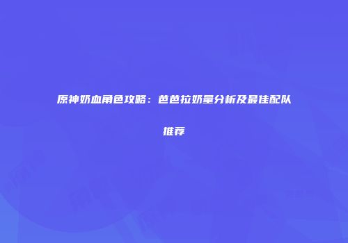原神奶血角色攻略：芭芭拉奶量分析及最佳配队推荐