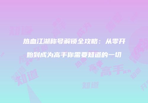 热血江湖称号解锁全攻略：从零开始到成为高手你需要知道的一切