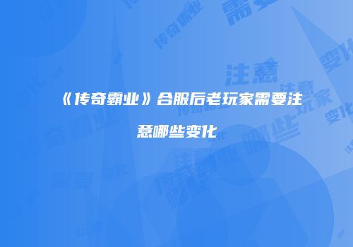 《传奇霸业》合服后老玩家需要注意哪些变化
