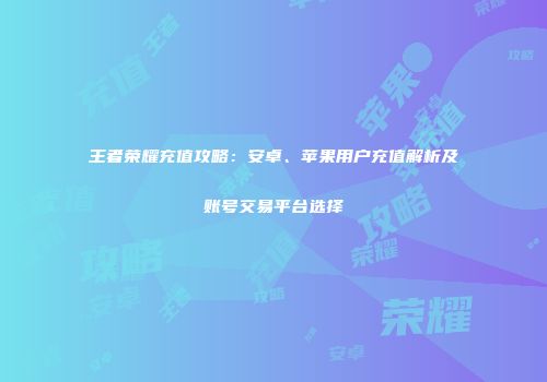 王者荣耀充值攻略：安卓、苹果用户充值解析及账号交易平台选择