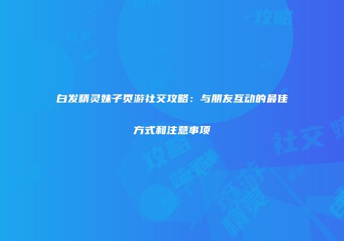白发精灵妹子页游社交攻略：与朋友互动的最佳方式和注意事项