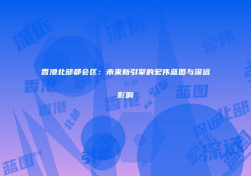 香港北部都会区：未来新引擎的宏伟蓝图与深远影响