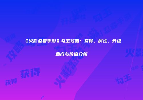 《火影忍者手游》勾玉攻略：获得、属性、升级合成与价值分析