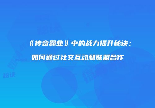 《传奇霸业》中的战力提升秘诀：如何通过社交互动和联盟合作